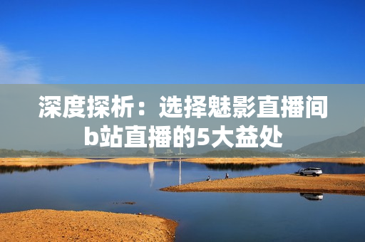 深度探析：選擇魅影直播間b站直播的5大益處