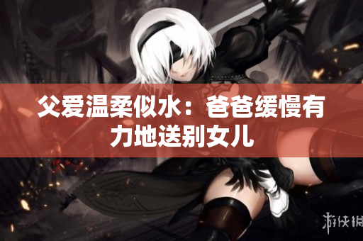 父愛溫柔似水：爸爸緩慢有力地送別女兒