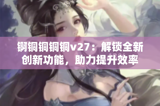錒銅銅銅銅v27：解鎖全新創(chuàng)新功能，助力提升效率