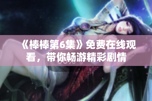 《棒棒第6集》免費(fèi)在線觀看，帶你暢游精彩劇情