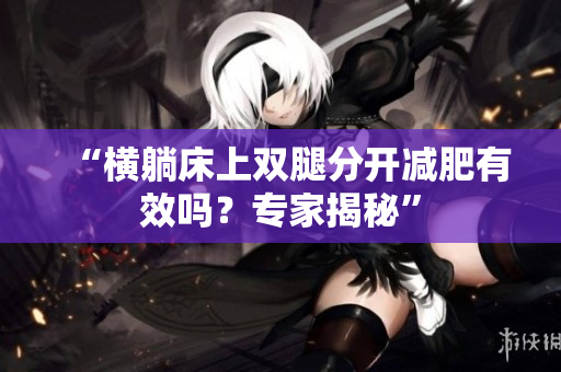 “橫躺床上雙腿分開減肥有效嗎？專家揭秘”
