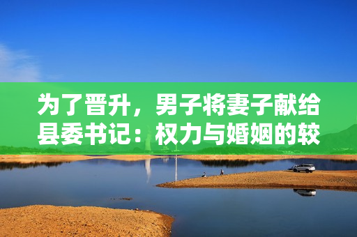 為了晉升，男子將妻子獻給縣委書記：權力與婚姻的較量