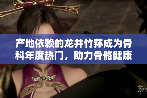 產(chǎn)地依賴的龍井竹蓀成為骨科年度熱門，助力骨骼健康