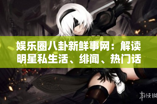娛樂圈八卦新鮮事網(wǎng)：解讀明星私生活、緋聞、熱門話題