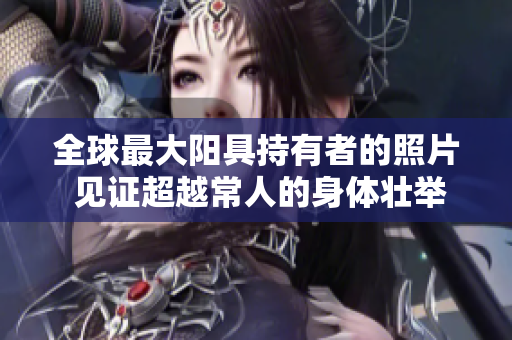 全球最大陽具持有者的照片 見證超越常人的身體壯舉！
