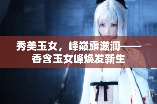 秀美玉女，峰巔露滋潤(rùn)——香含玉女峰煥發(fā)新生