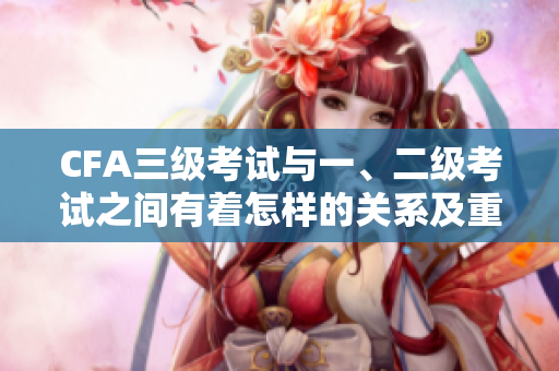 CFA三級(jí)考試與一、二級(jí)考試之間有著怎樣的關(guān)系及重要性？