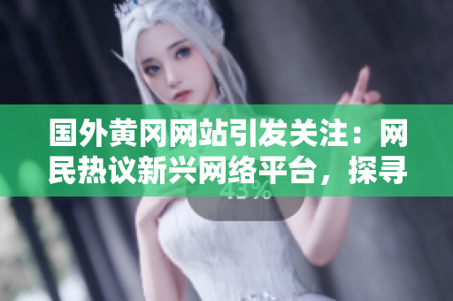 國外黃岡網(wǎng)站引發(fā)關(guān)注：網(wǎng)民熱議新興網(wǎng)絡(luò)平臺(tái)，探尋其獨(dú)特魅力