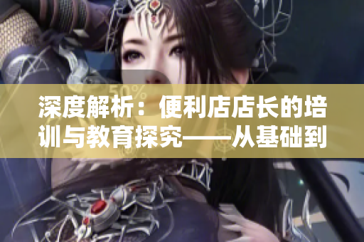 深度解析：便利店店長(zhǎng)的培訓(xùn)與教育探究——從基礎(chǔ)到高階技巧全覆蓋！