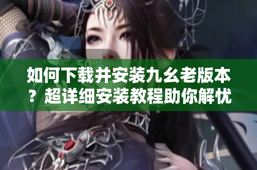 如何下載并安裝九幺老版本？超詳細安裝教程助你解憂！