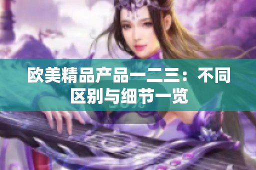 歐美精品產(chǎn)品一二三：不同區(qū)別與細節(jié)一覽