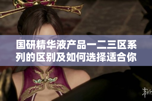 國(guó)研精華液產(chǎn)品一二三區(qū)系列的區(qū)別及如何選擇適合你的護(hù)膚方案  