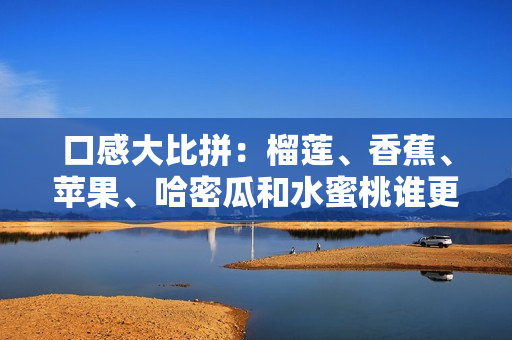 口感大比拼：榴蓮、香蕉、蘋果、哈密瓜和水蜜桃誰更香甜？