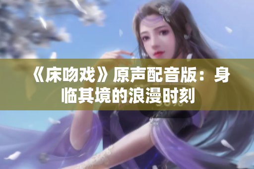 《床吻戲》原聲配音版：身臨其境的浪漫時刻