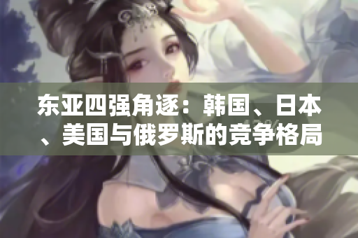 東亞四強(qiáng)角逐：韓國(guó)、日本、美國(guó)與俄羅斯的競(jìng)爭(zhēng)格局探究