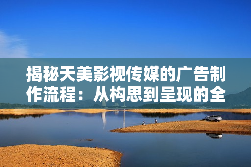 揭秘天美影視傳媒的廣告制作流程：從構思到呈現的全程解析