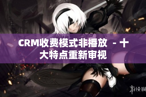 CRM收費(fèi)模式非播放  - 十大特點(diǎn)重新審視