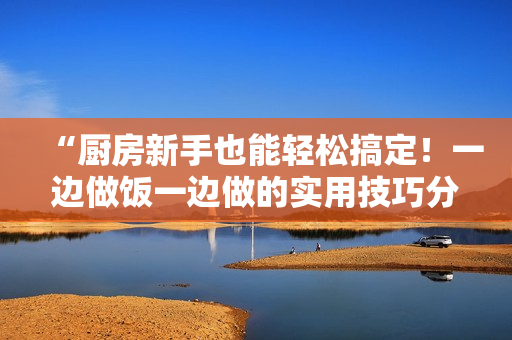 “廚房新手也能輕松搞定！一邊做飯一邊做的實用技巧分享”