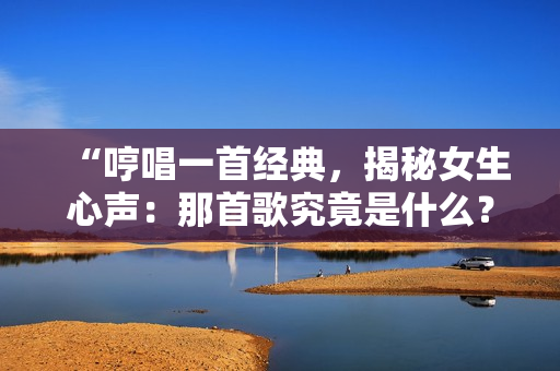 “哼唱一首經(jīng)典，揭秘女生心聲：那首歌究竟是什么？”