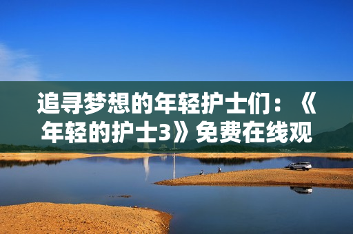 追尋夢想的年輕護士們：《年輕的護士3》免費在線觀看，故事感人至深！