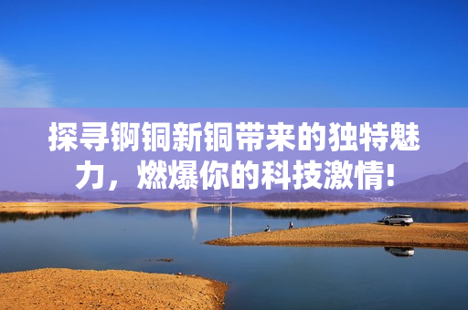 探尋錒銅新銅帶來(lái)的獨(dú)特魅力，燃爆你的科技激情!