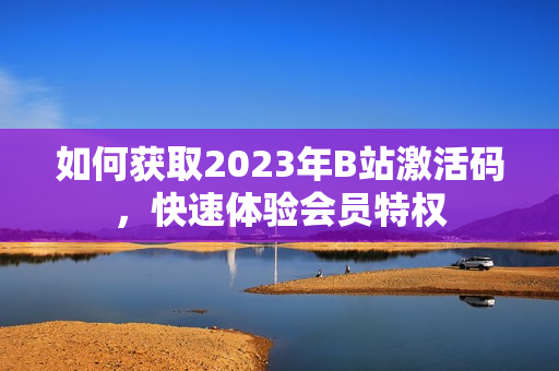 如何獲取2023年B站激活碼，快速體驗(yàn)會(huì)員特權(quán)
