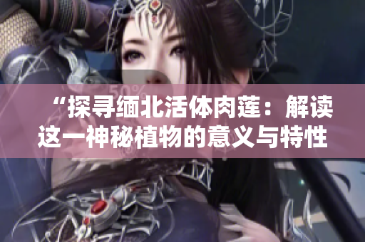 “探尋緬北活體肉蓮：解讀這一神秘植物的意義與特性”