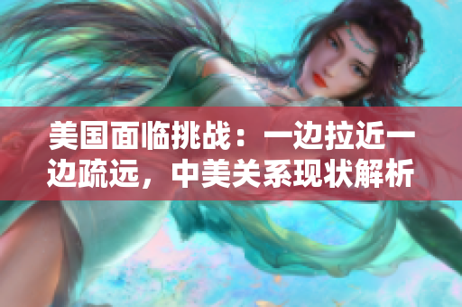 美國面臨挑戰(zhàn)：一邊拉近一邊疏遠，中美關系現(xiàn)狀解析