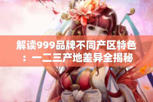 解讀999品牌不同產區(qū)特色：一二三產地差異全揭秘