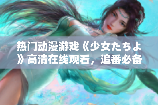 熱門動(dòng)漫游戲《少女たちよ》高清在線觀看，追番必備！