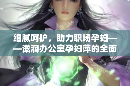 細(xì)膩呵護(hù)，助力職場(chǎng)孕婦——滋潤(rùn)辦公室孕婦萍的全面功能解析