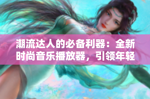 潮流達(dá)人的必備利器：全新時(shí)尚音樂(lè)播放器，引領(lǐng)年輕人音樂(lè)潮流