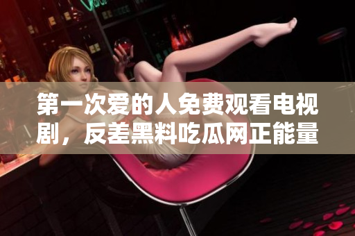 第一次愛的人免費(fèi)觀看電視劇，反差黑料吃瓜網(wǎng)正能量，發(fā)了狠的往里撞 古言，兒媳婦叫老公的爸爸叫什么，叮當(dāng)漫畫頁(yè)面入口免費(fèi)彈窗下900