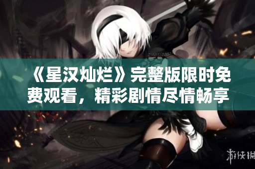 《星漢燦爛》完整版限時(shí)免費(fèi)觀看，精彩劇情盡情暢享！