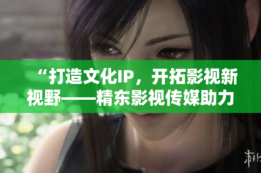 “打造文化IP，開拓影視新視野——精東影視傳媒助力文化產(chǎn)業(yè)發(fā)展”