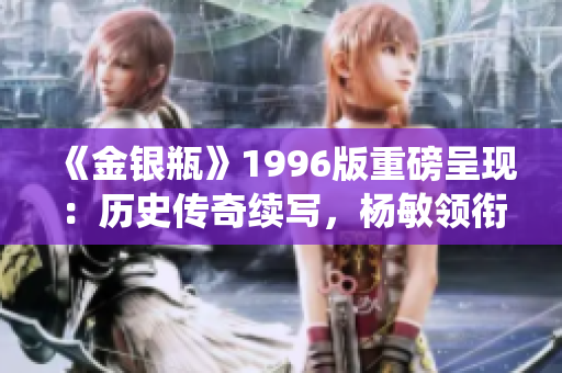 《金銀瓶》1996版重磅呈現(xiàn)：歷史傳奇續(xù)寫，楊敏領(lǐng)銜演繹驚心動(dòng)魄的故事！