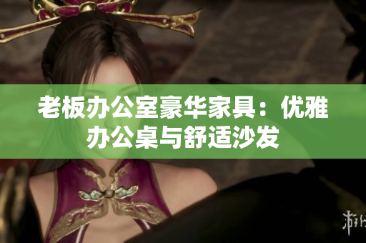 老板辦公室豪華家具：優(yōu)雅辦公桌與舒適沙發(fā)