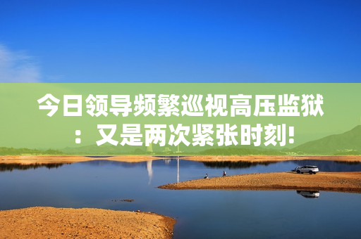 今日領導頻繁巡視高壓監(jiān)獄：又是兩次緊張時刻!