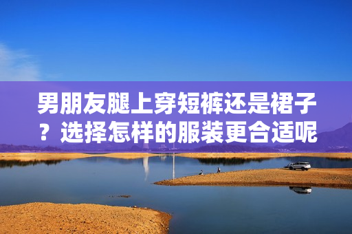 男朋友腿上穿短褲還是裙子？選擇怎樣的服裝更合適呢？