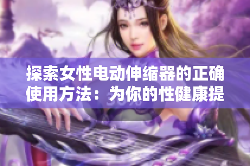 探索女性電動伸縮器的正確使用方法：為你的性健康提供全面指南