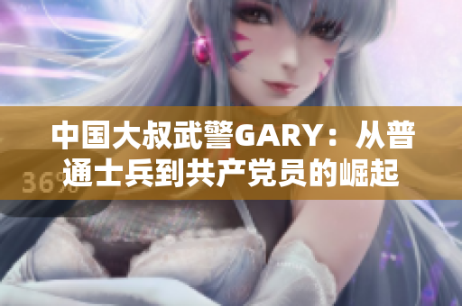 中國大叔武警GARY：從普通士兵到共產(chǎn)黨員的崛起