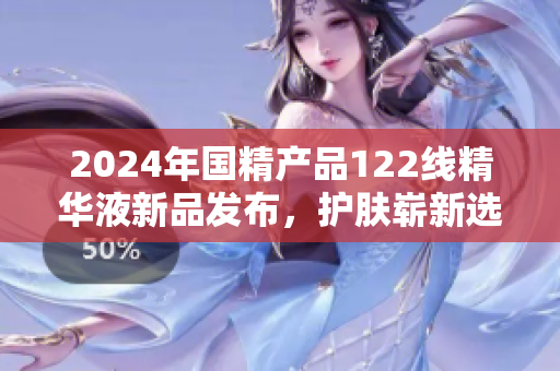 2024年國精產(chǎn)品122線精華液新品發(fā)布，護(hù)膚嶄新選擇