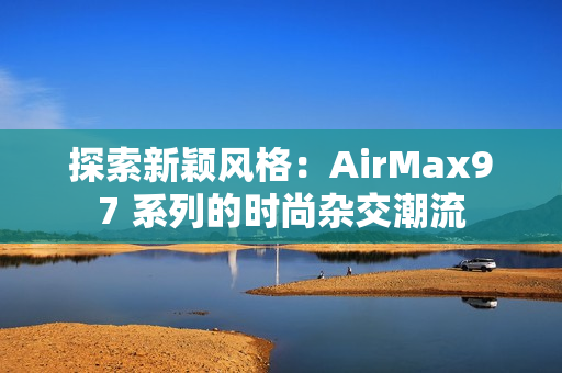 探索新穎風格：AirMax97 系列的時尚雜交潮流