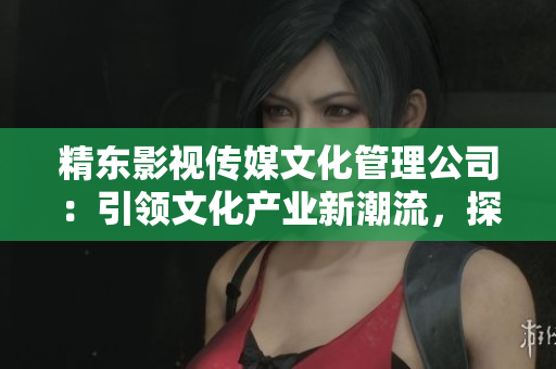 精東影視傳媒文化管理公司：引領文化產(chǎn)業(yè)新潮流，探索影視藝術輝煌未來
