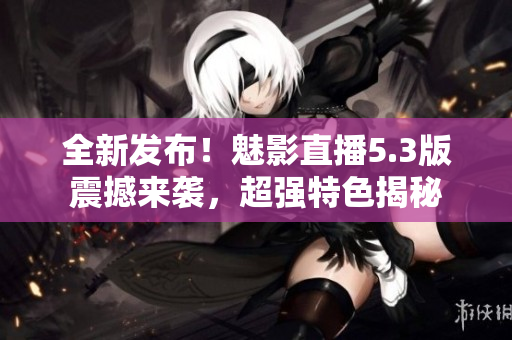 全新發(fā)布！魅影直播5.3版震撼來襲，超強(qiáng)特色揭秘