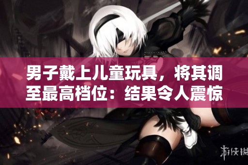 男子戴上兒童玩具，將其調(diào)至最高檔位：結(jié)果令人震驚！