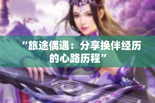 “旅途偶遇：分享?yè)Q伴經(jīng)歷的心路歷程”