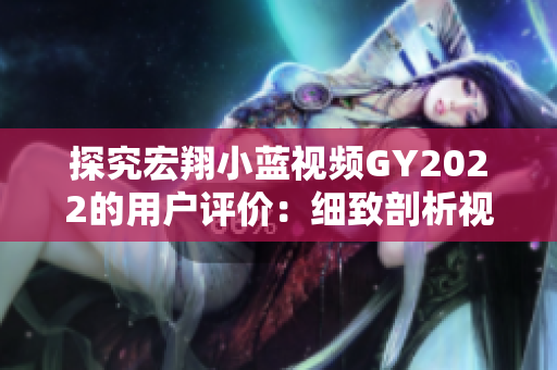 探究宏翔小藍(lán)視頻GY2022的用戶評(píng)價(jià)：細(xì)致剖析視頻內(nèi)容與觀眾反饋