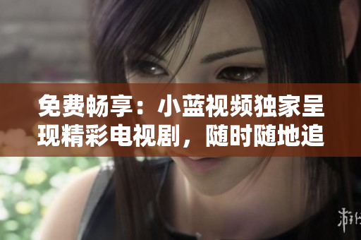 免費(fèi)暢享：小藍(lán)視頻獨(dú)家呈現(xiàn)精彩電視劇，隨時隨地追劇無限暢享