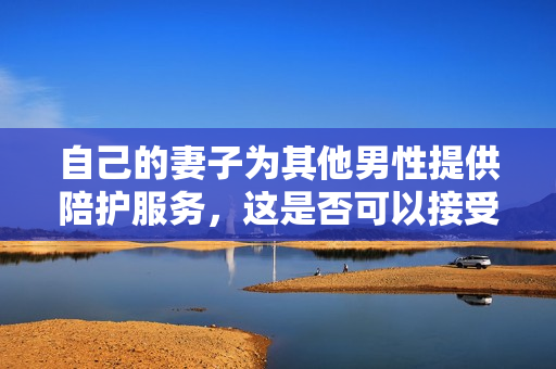 自己的妻子為其他男性提供陪護(hù)服務(wù)，這是否可以接受？